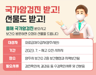 ｢국가암검진 받고! 선물도 받고!｣
/올해 국가암검진 받으시고 보건소 방문하면 소정의 선물을 드립니다!
/대상자 : 의료급여수급자(양주시민)
/기간 : 2023. 7. ~ 재고 소진 시까지
/장소:양주시 보건소 2층 보건행정과 지역보건팀
/필요서류 : 검진확인서, 결과표 등 수검확인서류 및 신분증
 ※ (선착순 지급) 재고 소진 시 별도 안내없이 종료됩니다.
 ※ 문의: 보건행정과 지역보건팀 (031-8082-7098)              
/양주시 검진기관 찾기