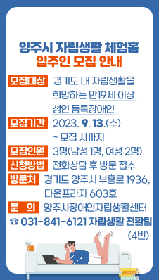 양주시 자립생활 체험홈 입주인 모집 안내
/모집대상 : 경기도 내 자립생활을 희망하는 만19세 이상 성인 등록장애인
/모집기간 : 2023. 9. 13.(수) ~ 모집 시까지
/모집인원 : 3명(남성 1명, 여성 2명)
/신청방법 : 전화상담 후 방문 접수
※방 문 처 : 경기도 양주시 부흥로 1936, 다온프라자 603호
/문의사항 : 양주시장애인자립생활센터 ☎031-841-6121 자립생활 전환팀(4번)