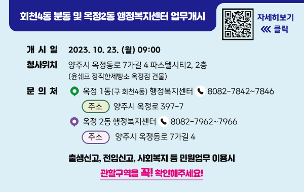 회천4동 분동 및 옥정2동 행정복지센터 업무개시
/개시일:2023. 10. 23. (월) 09:00
/청사위치:양주시 옥정동로 7가길 4 파스텔시티2, 2층
(윤쉐프 정직한제빵소 옥정점 건물)
/문의처:1)옥정 1동(구 회천4동) 행정복지센터☎8082-7842~7846
-주소:양주시 옥정로 397-7
/2)옥정 2동 행정복지센터☎8082-7962~7966
-주소:양주시 옥정동로 7가길 4
/qr코드(링크:https://www.yangju.go.kr/www/selectBbsNttView.do?key=202&bbsNo=13&nttNo=172324&searchCtgry=&pageUnit=10&searchCnd=all&searchKrwd=&pageIndex=1&integrDeptCode=)
자세히보기 클릭