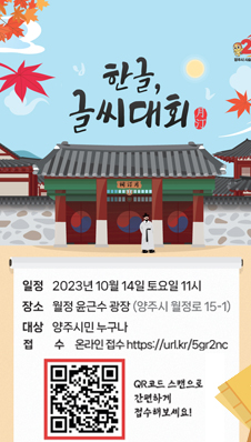 한글글씨대회
/일정: 2023년 10월 14일 토요일 11시
/장소: 월정 윤근수 광장(양주시 월정로 15-1)
/대상: 양주시민 누구나
/접수: 온라인 접수 https://url.kr/5gr2nc
/qr코드 스캔으로 간편하게 접수해보세요!