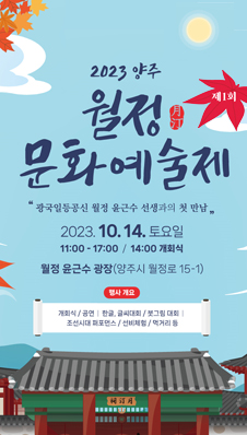 2023양주 월정문화예술제 제1회
"광국일등공신 월정 윤근수 선생과의 첫만남"
2023.10.14.토요일
/11:00-17:00, 14:00개회식
/월정 윤근수 광장(양주시 월정로 15-1)
/행사개요: 개회식, 공연, 한글·글씨대회, 붓그림대회, 조선시대 퍼포먼스, 선비체험, 먹거리 등