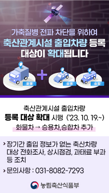 가축질병 전파 차단을 위하여 축산관계시설 출입차량 등록 대상이 확대됩니다(화물+승용, 승합)
/축산관계시설 출입차량 등록 대상 확대 시행(2023.10.19.~) : 화물차 → 승용차,승합차 추가
- 장기간 출입 정보가 없는 축산차량 대상 전화조사, 상시점검, 과태료 부과 등 조치
- 문의사항 : 031-8082-7293
/농림축산식품부
