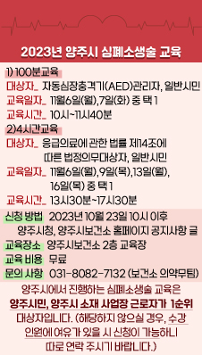 <2023년 양주시 심폐소생술 교육>
1)100분교육
대상자: 자동심장충격기(AED)관리자, 일반시민
교육일자: 11월6일(월),7일(화) 中 택 1
교육시간: 10시~11시40분
2)4시간교육
대상자: 응급의료에 관한 법률 제14조에 따른 법정의무대상자, 일반시민
교육일자: 11월6일(월),9일(목),13일(월),16일(목) 中 택 1
교육시간: 13시30분~17시30분
*신청 방법: 2023년 10월 23일 10시 이후 양주시청, 양주시보건소 홈페이지 공지사항 글 확인
*교육장소: 양주시보건소 2층 교육장
*교육 비용: 무료
*문의 사항: 031-8082-7132 양주시보건소 의약무팀)
*양주시에서 진행하는 심폐소생술 교육은 양주시민, 양주시 소재 사업장 근로자가 1순위 대상자입니다.
(해당하지 않으실 경우, 수강 인원에 여유가 있을 시 신청이 가능하니 따로 연락 주시기 바랍니다.)