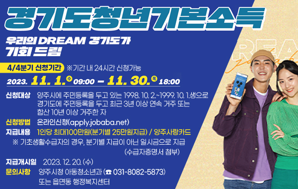 2023년 경기도청년기본소득
우리의 DREAM 경기도가 기회드림
-4분기 신청기간
-2023.11.1.(수) 9:00~ 11.30.(목) 18:00(※기간 내 24시간 신청가능)
- 신청대상 : 양주시에 주민등록을 두고 있는 1998년 10월 2일부터 1999년 10월 1일 생 으로 경기도에 주민등록을 두고 최근 3년 이상 연속 거주 또는 합산 10년 이상 거주한 자
- 신청방법 : 온라인신청(apply.jobaba.net)
- 지급내용 : 1인당 최대100만원(분기별 25만원지급) / 양주사랑카드
※ 기초생활수급자의 경우, 분기별 지급이 아닌 일시금으로 지급(수급자증명서 첨부)
- 지급개시일 : 2023.12.20.(수)
- 문의사항 : 양주시청 아동청소년과(☎031-8082-5873) 또는 읍면동 행정복지센터