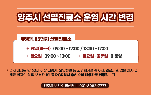 양주시 선별진료소 운영 시간 변경
/유양동 83번지 선별진료소
/평일(월~금) 09:00 ~ 12:00 / 13:30 ~ 17:00, 일요일 09:00~13:00, 토요일·공휴일 미운영
/- 검사 대상은 만 60세 이상 고령자, 요양병원 등 고위험시설 종사자, 의료기관 입원 환자 및 해당 환자의 상주 보호자 1인 등 PCR검사 우선순위 대상자로 한정됩니다.
/양주시 보건소 콜센터 : 031-8082-7777