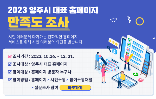 2023 양주시 대표홈페이지 만족도 조사
/시민 여러분께 다가가는 친화적인 홈페이지 서비스를 위해 시민 여러분의 의견을 받습니다.
/조사기간  : 2023. 10.26. ~ 12. 31.
/조사대상 : 양주시 대표 홈페이지
/참여대상 : 홈페이지 방문자 누구나
/참여방법 : 홈페이지- 시민소통- 참여소통채널- 설문조사 참여 
/바로가기