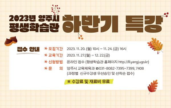 2023년 양주시 평생학습관 하반기 특강
접수안내
모집기간 : 2023.11.20.(월) 10시 ~ 11시 24.(금) 16시
교육기간 : 2023.11.27.(월) ~ 12.22.(금)
신청방법 : 온라인 접수(평생학습관 홈페이지 http://lll,yangju,go.kr)
문의 : 양주시 교육체육과 031-8082-7395~7399, 7408 (과정별 신규수강생 우선승인 및 선착순 접수) ※수강료 및 재료비 무료