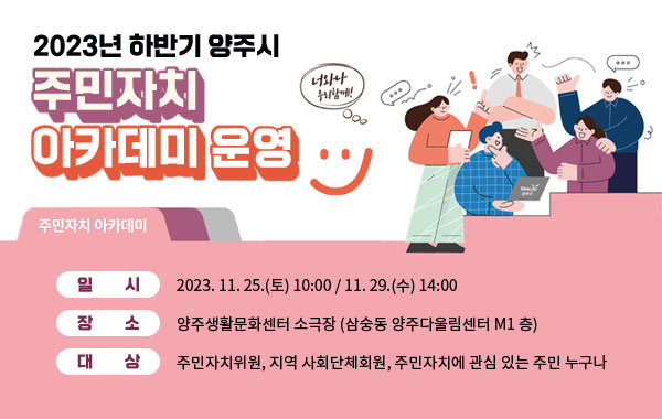 2023년 하반기 양주시 주민자치 아카데미 운영
/ 일    시 : 2023. 11. 25.(토) 10:00 / 11. 29.(수) 14:00
/ 장    소 : 양주생활문화센터 소극장 (삼숭동 양주다울림센터 M1 층)
/ 대    상 : 주민자치위원, 지역 사회단체회원, 주민자치에 관심 있는 주민 누구나