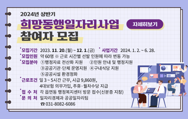 2024년 상반기 희망동행일자리사업 참여자 모집
- 모집기간: 2023. 11. 20.(월) ~ 12. 1.(금)
- 사업기간: 2024. 1. 2. ~ 6. 28.
- 모집인원: 약 60명
※ 근로 시간별 선발 인원에 따라 변동 가능
- 모집분야: ①행정자료 전산화 지원, ②민원 안내 및 행정지원, ③공공기관․단체 운영지원,
④구내식당 지원, ⑤공공시설 환경정화
- 근로조건: 일 3 ~ 5시간 근무, 시급 9,860원, 4대보험 의무가입, 주휴·월차수당 지급
- 접 수 처: 각 읍면동 행정복지센터 방문 접수(신분증 지참)
- 문 의 처: 일자리경제과 공공일자리팀 (☎ 031-8082-6086)
/자세히보기