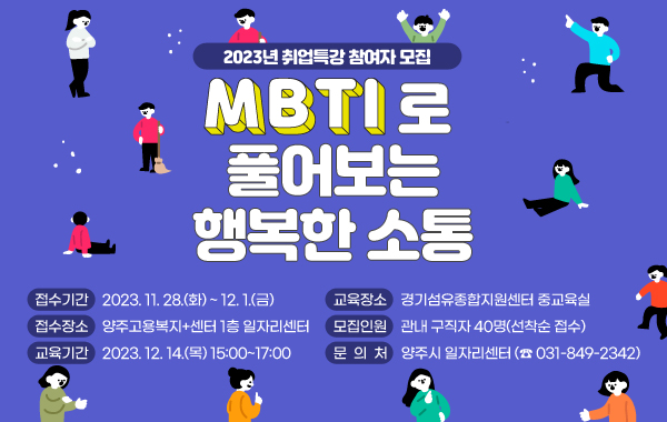 2023년 취업특강 참여자 모집
MBTI로 풀어보는 행복한 소통
- 접수기간 : 2023. 11. 28.(화) ~ 12. 1.(금)

- 접수장소 : 양주고용복지+센터 1층 일자리센터

- 교육기간 : 2023. 12. 14.(목) 15:00~17:00

- 교육장소 : 경기섬유종합지원센터 중교육실

- 모집인원 : 관내 구직자 40명(선착순 접수)

- 문 의 처 : 양주시 일자리센터 (☎ 031-849-2342)
