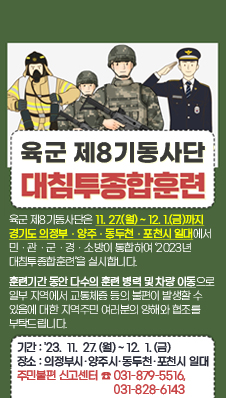 육군 제8기동사단 대침투종합훈련
/육군 제8기동사단은 11.27.(월) ~ 12.1.(금)까지 경기도 의정부ㆍ양주ㆍ동두천ㆍ포천시 일대에서 민ㆍ관ㆍ군ㆍ경ㆍ소방이 통합하여 ‘2023년 대침투종합훈련’을 실시합니다.

 훈련기간 동안 다수의 훈련 병력 및 차량 이동으로 일부 지역에서 교통체증 등의 불편이 발생할 수 있음에 대한 지역주민 여러분의 양해와 협조를 부탁드립니다.
/기간 : '23. 11. 27.(월)~12. 1.(금)  
/장소 : 의정부시ㆍ양주시ㆍ동두천ㆍ포천시 일대
/제8기동사단 주민불편 신고센터 : ☎ 031-879-5516, 031-828-6143