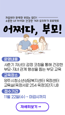처음부터 완벽한 부모는 없다!
/소중한 내 아이와 건강한 거리 유지하기 프로젝트
/어쩌다, 부모!
- 운영내용: 사춘기 자녀의 감정 코칭을 통해 건강한 부모-자녀 관계 형성을 돕는 부모 교육
- 교육장소: 양주시청소년상담복지센터 옥정센터 교육실(옥정서로 254 옥정3단지 내)
- 접수기간: 11월 22일(수)~마감시까지
/자세히보기