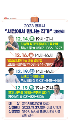 2023년 양주시 서점에서 만나는 작가 초청 강연회
/2023. 12. 14.(목)19:00~21:00. 최승필 작가의 공부머리 독서법. 책방소풍☎0507-1356-8227
/2023. 12. 16.(토)14:00~16:00. 앞으로 나아가는 마음 관리법. 고읍동커피책방☎031-844-7890
/2023. 12. 19.(화)14:00~16:00. 브랜드 구축의 비밀. 북씨 회천점☎031-848-4453
/2023. 12. 19.(화)19:00~21:00. 알고 보면 쓸 데 있는 전통주 이야기. 양주서점☎031-821-8106 
- 대 상 : 양주시민(강연별 15명)
- 신청일자 : 2023. 11. 27.(월)~마감 시까지
- 신청방법 : 양주시 도서관 홈페이지 및 서점 전화 접수