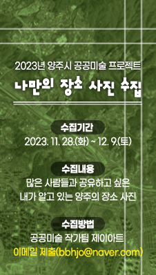 「2023년 양주시 공공미술 프로젝트」“나만의 장소 사진” 수집
- 수집기간 : 2023. 11. 28.(화) ~ 12. 9.(토)
- 수집내용 : 많은 사람들과 공유하고 싶은 내가 알고 있는 양주의 장소 사진
- 수집방법 : 공공미술 작가팀 제이아트 이메일 제출(bbhjo@naver.com
