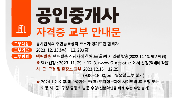 공인중개사 자격증 교부 안내문
❍ 교부대상 : 응시원서의 주민등록상의 주소가 경기도인 합격자
❍ 교부기간 : 2023. 12. 13.(수) ~ 12. 29.(금)
❍ 교부방법
▪ 택배발송 : 택배발송 신청자에 한해 도(道)에서 일괄 발송(2023.12.13. 발송예정)
※ 택배신청 : 2023. 11. 29. ~ 12. 3. (www.Q-net.or.kr)에서 신청 (택배비 착불)
▪ 시ㆍ군·구청 및 출장소 교부 : 2023.12.13 ~ 12.29.(9:00~18:00, 토ㆍ일요일 교부 불가)
※ 2024.1.2. 이후 미수령자는 도(道) 토지정보과에 사전연락 후 도청 또는 희망 시·군·구청 출장소 방문 수령(신분확인을 위해 우편 수령 불가)