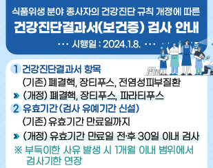 <식품위생 분야 종사자의 건강진단 규칙 개정에 따른 건강진단결과서(보건증) 검사 안내 >

*****시행일 : 2024.1.8.********* 


1. 건강진단결과서 항목 
(기존) 폐결핵, 장티푸스, 전염성피부질환 --> (개정) 폐결핵, 장티푸스, 파라티푸스 

2. 유효기간 (검사 유예기간 신설) 
(기존) 유효기간 만료일까지 --> (개정) 유효기간 만료일 전·후 30일 이내 검사 
※ 부득이한 사유 발생 시 1개월 이내 범위에서 검사기한 연장