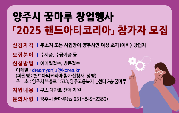 양주시 꿈마루 창업행사 2025 핸드아티코리아 참가자 모집. 신청자격: 주소지 또는 사업장이 양주시인 여성 초기(예비) 창업자. 모집분야: 수제품, 수공예품 등. 신청방법: 이메일접수, 방문접수. 이메일 : dreamyanju@korea.kr (파일명 : 핸드아티코리아 참가신청서_성명) 주소 : 양주시 부흥로 1533, 양주고용복지+_센터 2층 꿈마루. 지원내용: 부스 대관료 전액 지원. 문의사항: 양주시 꿈마루(☎ 031-849-2360)