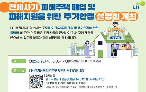 전세사기 피해주택 매입 및 피해지원을 위한 주거안정 설명회 개최. LH. LH 경기남부지역본부는 전세사기 피해주택 매입 및 주거안정에 관한 특별법에 따라 더욱 많은 피해자들이 전세사기 피해 구제 혜택을 받으실 수 있도록 아래와 같이 설명회를 개최합니다. 일시: 2025.5.28.(수) 10:00~17:00(현장상담 10:00~17:00 운영) 장소: LH 경기남부지역본부 오리사옥 대강당 1층. QR이미지(https://place.map.kakao.com/27252847) 오시는 길: 경기도 성남시 분당구 성남대로 54번길 3(구미동 175) QR을 찍어 오시는 길을 확인해보세요! 당일 행사에는 주차지원이 안되오니 가급적 대중교통을 이용해 주시기 바랍니다.