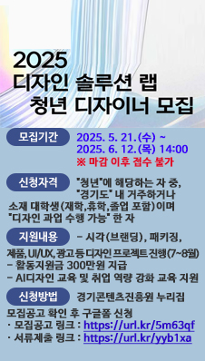 2025 디자인 솔루션 랩 청년 디자이너 모집. 모집기간 : 2025. 5. 21.(수) ~ 2025. 6. 12.(목) 14:00 마감 이후 접수 불가. 신청자격: 청년에 해당하는 자 중, 경기도 내 거주하거나 소재 대학생(재학,휴학,졸업 포함)이며 디자인 과업 수행 가능한 자. 지원내용: 시각(브랜딩), 패키징, 제품, UI/UX, 광고 등 디자인 프로젝트 진행(7~8월), 활동지원금 300만원 지급, AI디자인 교육 및 취업 역량 강화 교육 지원. 신청방법 : 경기콘텐츠진흥원 누리집 모집공고 확인 후 구글폼 신청. 모집공고 링크 : https://url.kr/5m63qf 서류제출 링크 : https://url.kr/yyb1xa