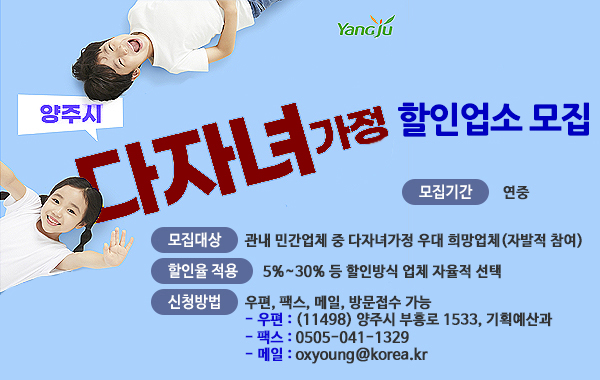 양주시 YanGju 다자녀가정 할인업소 모집. 모집기간 : 연중. 모집대상 : 관내 민간업체 중 다자녀가정 우대 희망업체(자발적 참여) 할인율 적용 : 5%~30% 등 할인방식 업체 자율적 선택. 신청방법 : 우편, 팩스, 메일, 방문접수 가능. 우편 : (11498) 양주시 부흥로 1533, 기획예산과. 팩스 : 0505-041-1329 메일 : oxyoung@korea.kr