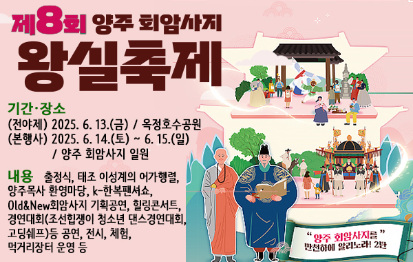 제8회 양주 회암사지 왕실축제. 기간·장소: (전야제) 2025. 6. 13.(금) / 옥정호수공원 (본행사) 2025. 6. 14.(토) ~ 6. 15.(일) / 양주 회암사지 일원. 내용: 출정식, 태조 이성계의 어가행렬, 양주목사 환영마당, k-한복팬셔쇼, Old&New회암사지 기획공연, 힐링콘서트, 경연대회(조선힙쟁이 청소년 댄스경연대회, 고딩쉐프)등 공연, 전시, 체험, 먹거리장터 운영 등. "양주 회암사지를" 만천하에 알리노라! 2탄