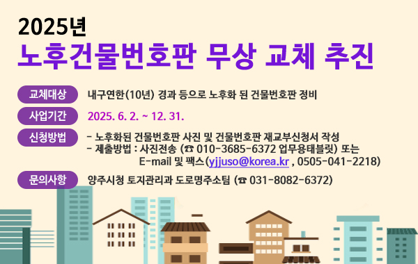 2025년 노후건물번호판 무상 교체 추진. 교체대상 : 내구연한(10년) 경과 등으로 노후화 된 건물번호판 정비. 사업기간 : 2025. 6. 2. ~ 12. 31. 신청방법 : 노후화된 건물번호판 사진 및 건물번호판 재교부신청서 작성. 제출방법 : 사진전송 ( 010-3685-6372 업무용태블릿) 또는 E-mail 및 팩스(yjjuso@korea.kr , 0505-041-2218) 문의사항 : 양주시청 토지관리과 도로명주소팀 (☎ 031-8082-6372)