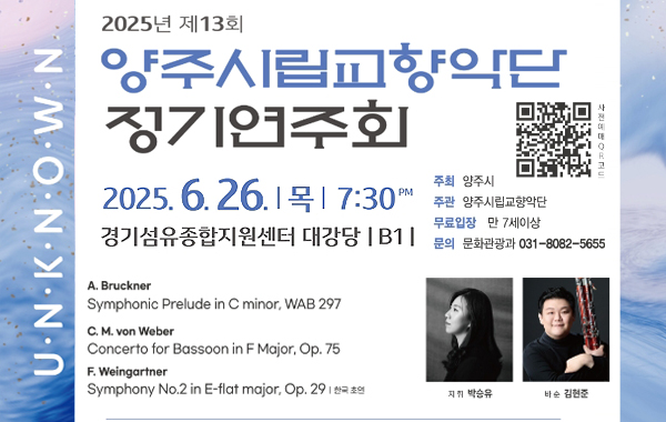 U.N.K.N.O.W.N 2025년 제13회 양주시립교향악단 정기연주회. 2025.6.26. 목 7:30PM 경기섬유종합지원센터 대강당 B1 주최: 양주시. 주관: 양주시립교향악단. 무료입장: 만 7세이상. 문의: 문화관광과 031-8082-5655 사전예매QR코드 이미지(https://booking.naver.com/booking/5/bizes/877399/items/6607946/?preview=1) A. Bruckner Symphonic Prelude in C minor, WAB 297 C. M. von Weber Concerto for Bassoon in F Major, Op. 75 F. Weingartner Symphony No.2 in E-flat major, Op. 29 한국 초연. 지휘 박승유 바순 김현준