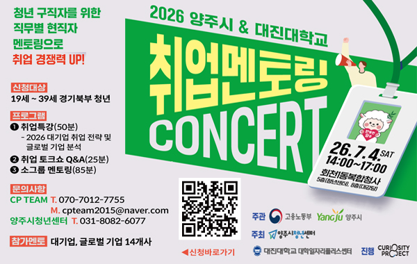 청년 구직자를 위한 직무별 현직자 멘토링으로 취업 경쟁력 UP! 2026 양주시 & 대진대학교 취업멘토링 CONCERT 26.7.4. SAT 14:00~17:00 회천1동복합청사 5층(청년센터), 8층(대강당) 신청대상: 19세 ~ 39세 경기북부 청년. 프로그램: 1. 취업특강(50분) 2026 대기업 취업 전략 및 글로벌 기업 분석 2. 취업 토크쇼 Q&A(25분) 3. 소그룹 멘토링(85분) 문의사항: CP TEAM T. 070-7012-7755 M. cpteam2015@naver.com 양주시청년센터 T.031-8082-6077 참가멘토: 대기업, 글로벌 기업 14개사
신청바로가기 QR링크: https://docs.google.com/forms/d/e/1FAIpQLSdptemrstPRQq2Kh1r6umzc9C2jZsMR8awolmMVaoxvstMhUw/viewform?pli=1 주관: 고용노동부, Yangju 양주시. 주최: 양주시청년센터, 대진대학교 대학일자리플러스센터. 진행: curiosity project