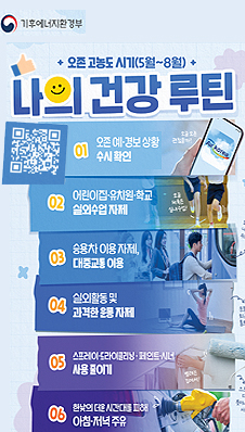 기후에너지환경부. 오존 고농도 시기 (5월~8월) 나의 건강 루틴. QR 링크: https://qr1.me-qr.com/ko/j61yz4jn 01 오존 예·경보 상황 수시 확인. 02 어린이집·유치원·학교 실외수업 자제. 03 승용차 이용 자제, 대중교통 이용 04 실외활동 및 과격한 운동 자제 05 스프레이·드라이클리닝·페인트·시너 사용 줄이기 06 한낮의 더운 시간대를 피해 아침·저녁 주유