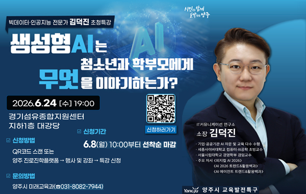 시민과 함께 도약하는 양주. 빅데이터·인공지능 전문가 김덕진 초청특강. 생성형AI는 청소년과 학부모에게 무엇을 이야기하는가? 2026.6.24 (수) 19:00 경기섬유종합지원센터 지하1층 대강당. 신청방법: QR코드 스캔 또는 양주 진로진학플랫폼 → 행사 및 강좌 → 특강 신청. 신청기간: 6.8(월) 10:00부터 선착순 마감. 문의방법: 양주시 미래교육과(031-8082-7944) 신청하러가기 QR 코드 : https://m.site.naver.com/296eT IT커뮤니케이션 연구소 소장 김덕진. 기업·공공기관 AI 자문 및 교육 다수 수행, 세종사이버대학교 컴퓨터·AI공학 초빙교수, 서울시립대학교 경영학부 겸임교수, 주요 저서: 피지컬 AI 2026, AI 2026 트렌드&활용백과, AI 에이전트 트렌드&활용백과. Yangju 양주시 교육발전특구