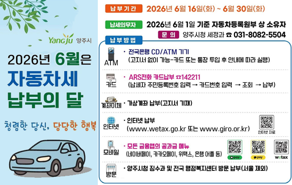 Yangju 양주시. 2026년 6월은 자동차세 납부의 달. 청렴한 당신, 당당한 행복. 납부기간: 2026년 6월 16일(화) ~ 6월 30일(화) 납세의무자: 2026년 6월 1일 기준 자동차등록원부 상 소유자. 문의: 양주시청 세정과 031-8082-5504 납부방법: (ATM) 전국은행 CD/ATM 기기 (고지서 없이 가능-카드 또는 통장 투입 후 안내에 따라 실행) (카드) ARS전화 카드납부 전화 142211 (납세자 주민등록번호 입력 → 카드번호 입력 → 조회 → 납부) (계좌이체) 가상계좌 납부(고지서 기재) (인터넷) 인터넷 납부 (www.wetax.go.kr 또는 www.giro.or.kr) 인터넷 지로 QR 링크: https://www.giro.or.kr/ (모바일) 모든 금융앱의 공과금 메뉴 (네이버페이, 카카오페이, 위택스, 은행 어플 등) N pay QR 링크: https://invoice.naver.com/main 카카오 페이 QR 링크: https://link.kakaopay.com/t/payweb?url=https%3A%2F%2Ffest.kakaopay.com%2Fpfm-feed%2Fschedule%2Ftms-bridge%3Fbase%3Dbill%26fallback%3Dbill%26url%3Dhttps%253A%252F%252Ffest.kakaopay.com%252Fpaybill%252Fbiller-notice-infos%252F7%253Ft_src%253Dwetaxktfc%2526t_ch%253Dlms%2526t_obj%253Dbill_request_ext%26webview_type%3Dpayweb WETAX QR 링크: https://www.wetax.go.kr/mobile.html (방문) 양주시청 징수과 및 전국 행정복지센터 방문 납부(서울 제외)