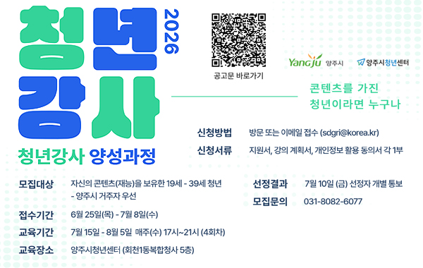2026 청년 강사 청년강사 양성과정. 공고문 바로가기 QR링크 : https://www.yangju.go.kr/youth/selectBbsNttView.do?key=3192&bbsNo=360&nttNo=205399&searchCtgry=&searchCnd=all&searchKrwd=&pageIndex=1&integrDeptCode= Yangju 양주시, 양주시청년센터. 콘텐츠를 가진 청년이라면 누구나. 모집대상: 자신의 콘텐츠(재능)을 보유한 19세 ~ 39세 청년 - 양주시 거주자 우선. 접수기간: 6월 25일(목)~7월 8일(수) 교육기간: 7월 15일~8월 5일 매주(수) 17시~21시 (4회차) 교육장소: 양주시청년센터 (회천1동복합청사 5층) 신청방법: 방문 또는 이메일 접수 (sdgri@korea.kr) 신청서류: 지원서, 강의 계획서, 개인정보 활용 동의서 각 1부. 선정결과: 7월 10일 (금) 선정자 개별 통보. 모집문의: 031-8082-6077
