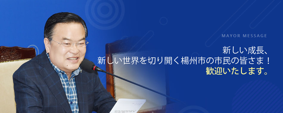 mayor message 新しい成長、新しい世界を切り開く楊州市の市民の皆さま！ 歓迎いたします。