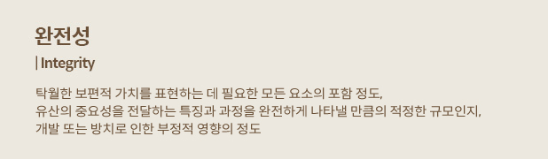 완전성 | Integrity : 탁월한 보편적 가치를 표현하는 데 필요한 모든 요소의 포함 정도, 유산의 중요성을 전달하는 특징과 과정을 완전하게 나타낼 만큼의 적정한 규모인지, 개발 또는 방치로 인한 부정적 영향의 정도