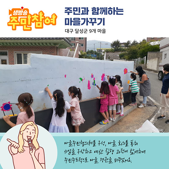 주민과 함께하는 마을가꾸기 - 대구 달성군 9개 마을 : 마을주민협의체를 구성, 마을 회의를 통해 사업을 구상하고 예산 집행 과정에 참여하여 주민주도적으로 마을 경관을 바꾸었어요.