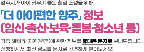 양주시가 아이 키우기 좋은 환경 조성을 위해,「더 아이편한 양주」정보(임신·출산·보육·돌봄·청소년 등) 각종 혜택 및 지원(변경)에 관한 정보를 휴대폰 문자로 보내드립니다. 신청하셔서, 최신 정보를 문자로 간편하게 받아보세요!