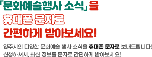 문화예술행사 소식을 휴대폰 문자로 간편하게 받아보세요! 양주시의 다양한 문화예술 행사 소식을 휴대폰 문자로 보내드립니다. 신청하셔서, 최신 정보를 문자로 간편하게 받아보세요!